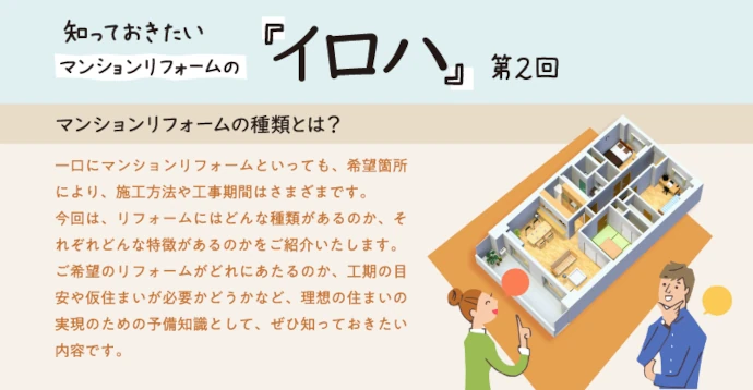 マンションリフォームの種類とは？一口にマンションリフォームといっても、希望箇所により、施工方法や工事期間はさまざまです。今回は、リフォームにはどんな種類があるのか、それぞれどんな特徴があるのかをご紹介いたします。ご希望のリフォームがどれにあたるのか、工期の目安や仮住まいが必要かどうかなど、理想の住まいの実現のための予備知識として、ぜひ知っておきたい内容です。