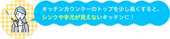 キッチンカウンターのトップを少し高くすると、シンクや手元が見えないキッチンに!