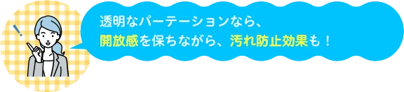 透明なパーテーションなら、開放感を保ちながら、汚れ防止効果も!